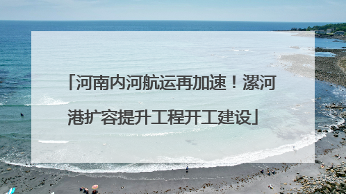 河南内河航运再加速！漯河港扩容提升工程开工建设